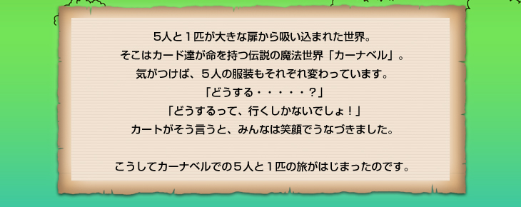 5人と１匹が大きな扉から吸い込まれた世界。そこはカード達が命を持つ伝説の魔法世界「カーナベル」…